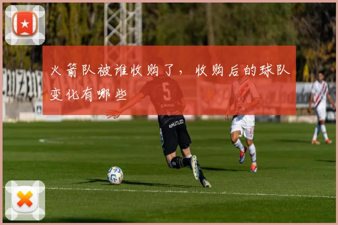 火箭队被谁收购了，收购后的球队变化有哪些